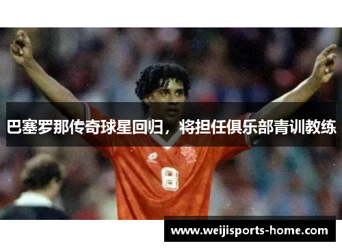 巴塞罗那传奇球星回归，将担任俱乐部青训教练