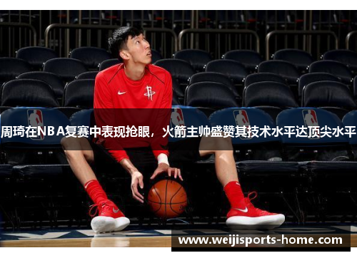 周琦在NBA复赛中表现抢眼，火箭主帅盛赞其技术水平达顶尖水平