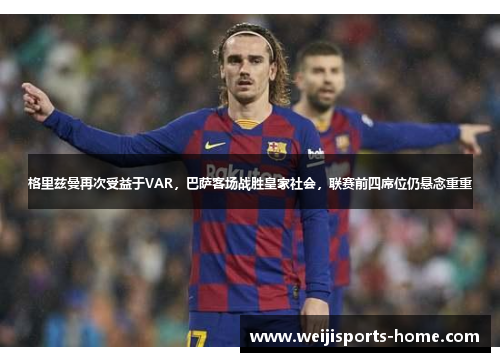 格里兹曼再次受益于VAR，巴萨客场战胜皇家社会，联赛前四席位仍悬念重重